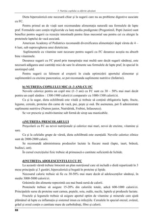 5. Nutriţia copilului cu diferite afecţiuni
88
Dieta hipercalorică este necesară chiar şi la sugarii care nu au probleme digestive asociate
cu FC.
Pentru primul an de viaţă sunt recomandate alimentaţia naturală sau formulele de lapte
praf. Formulele care conţin trigliceride cu lanţ mediu predigerate (Pregestimil, Pepti Junior) sunt
benefice pentru sugarii cu rezecţie intestinală pentru ileus meconial sau pentru cei cu alergie la
proteinele laptelui de vacă asociată.
American Academy of Pediatrics recomandă diversificarea alimentaţiei după vârsta de 4 –
6 luni, sub supravegherea unui dietetician.
Suplimentele cu vitamine sunt necesare pentru sugarii cu FC deoarece aceştia nu absorb
bine vitaminele.
Deoarece sugarii cu FC pierd prin transpiraţie mai multă sare decât sugarii sănătoşi, este
necesară adăgarea unei cantităţi mici de sare în alimente sau formulele de lapte praf, în special în
anotimpul cald.
Pentru sugarii cu faliment al creşterii în ciuda optimizării aportului alimentar şi
suplimentării cu enzime pancreatice, se pot recomanda suplimente nutritive (Infatrini).
b) NUTRIŢIA COPILULUI MIC (1–3 ANI) CU FC
Nevoile calorice pentru un copil mic (1–3 ani) cu FC sunt cu 30 – 50% mai mari decât
pentru un copil sănătos : 1300-1900 calorii/zi comparativ cu 1000-1300 calorii/zi.
Ca şi la sugar, dieta echilibrată este vitală şi trebuie să conţină obligatoriu lapte, fructe,
legume, cereale, proteine din carne de vacă, pui, peşte şi ouă. De asemenea, pot fi administrate
suplimente nutritive (Nutren junior, Nutridrink, Frebini, Infasource).
Se vor prescrie şi multivitamine sub formă de sirop sau masticabile.
c)NUTRIŢIA PRESCOLARULUI
Preşcolarii cu FC au nevoi nutriţionale şi calorice mai mari, nevoi de enzime, vitamine şi
sare.
Ca şi la celelalte grupe de vârstă, dieta echilibrată este esenţială. Nevoile calorice zilnice
sunt de 2000-2800 calorii.
Se recomandă administrarea produselor lactate la fiecare masă (lapte, iaurt, brânză,
budinci, unt).
În cursul exerciţiului fizic trebuie să primească o cantitate suficientă de lichide.
d)NUTRIŢIA ADOLESCENTULUI CU FC
La această vârstă trebuie întocmit un plan nutriţional care să includă o dietă repartizată în 3
mese principale şi 3 gustări, hipercalorică şi bogată în proteine şi lipide.
Necesarul caloric trebuie să fie cu 30-50% mai mare decât al adolescenţilor sănătoşi, în
medie 3000-5000 calorii/zi.
Grăsimile din alimente reprezintă cea mai bună sursă de calorii.
Proteinele trebuie să asigure 15-20% din caloriile totale, adică 600-1000 calorii/zi.
Principalele surse de proteine sunt carnea, peştele, soia, ouăle, nucile, laptele şi produsele lactate.
Fructele şi legumele trebuie să asigure aportul optim de vitamine şi minerale care ajută
plămânul să lupte cu inflamaţia şi sistemul imun cu infecţiile. Cerealele în special orezul, ovăzul,
grâul şi orzul conţin o cantitate mare de carbohidraţi, fibre şi calorii.
 