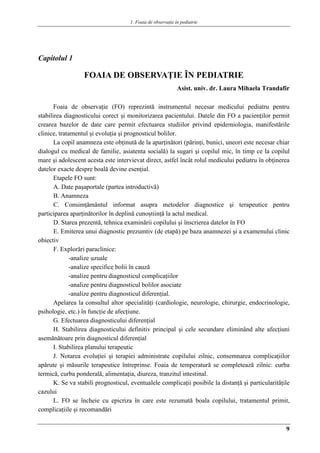 1. Foaia de observaţie în pediatrie
9
Capitolul 1
FOAIA DE OBSERVAŢIE ÎN PEDIATRIE
Asist. univ. dr. Laura Mihaela Trandafir
Foaia de observaţie (FO) reprezintă instrumentul necesar medicului pediatru pentru
stabilirea diagnosticului corect şi monitorizarea pacientului. Datele din FO a pacienţilor permit
crearea bazelor de date care permit efectuarea studiilor privind epidemiologia, manifestările
clinice, tratamentul şi evoluţia şi prognosticul bolilor.
La copil anamneza este obţinută de la aparţinători (părinţi, bunici, uneori este necesar chiar
dialogul cu medical de familie, asiatenta socială) la sugari şi copilul mic, în timp ce la copilul
mare şi adolescent acesta este intervievat direct, astfel încât rolul medicului pediatru în obţinerea
datelor exacte despre boală devine esenţial.
Etapele FO sunt:
A. Date paşaportale (partea introductivă)
B. Anamneza
C. Consimţământul informat asupra metodelor diagnostice şi terapeutice pentru
participarea aparţinătorilor în deplină cunoştiinţă la actul medical.
D. Starea prezentă, tehnica examinării copilului şi înscrierea datelor în FO
E. Emiterea unui diagnostic prezumtiv (de etapă) pe baza anamnezei şi a examenului clinic
obiectiv
F. Explorări paraclinice:
-analize uzuale
-analize specifice bolii în cauză
-analize pentru diagnosticul complicaţiilor
-analize pentru diagnosticul bolilor asociate
-analize pentru diagnosticul diferenţial.
Apelarea la consultul altor specialităţi (cardiologie, neurologie, chirurgie, endocrinologie,
psihologie, etc.) în funcţie de afecţiune.
G. Efectuarea diagnosticului diferenţial
H. Stabilirea diagnosticului definitiv principal şi cele secundare eliminând alte afecţiuni
asemănătoare prin diagnosticul diferenţial
I. Stabilirea planului terapeutic
J. Notarea evoluţiei şi terapiei administrate copilului zilnic, consemnarea complicaţiilor
apărute şi măsurile terapeutice întreprinse. Foaia de temperatură se completează zilnic: curba
termică, curba ponderală, alimentaţia, diureza, tranzitul intestinal.
K. Se va stabili prognosticul, eventualele complicaţii posibile la distanţă şi particularităţile
cazului
L. FO se încheie cu epicriza în care este rezumată boala copilului, tratamentul primit,
complicaţiile şi recomandări
 