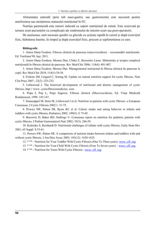 5. Nutriţia copilului cu diferite afecţiuni
90
Alimentaţia enteralǎ (prin tub naso-gastric sau gastrostomǎ) este necesarǎ pentru
ameliorarea sau menţinerea statusului nutriţional în FC.
Nutriţia parenteralǎ este rareori indicatǎ ca suport nutriţional de rutinǎ. Este rezervatǎ pe
termen scurt pacienţilor cu complicaţii ale sindromului de intestin scurt sau post-operatorii.
De asemenea, sunt necesare gustǎri cu glucide cu acţiune rapidǎ în cursul şi dupǎ exerciţiul
fizic, hidratarea înainte, în timpul şi dupǎ exerciţiul fizic, precum şi suplimentarea cu sare.
Bibliografie
1. Anton Dana-Teodora. Fibroza chisticǎ de pancreas (mucoviscidoza) – recomandǎri nutriţionale.
Ed. Vasiliana’98, Iaşi, 2011.
2. Anton Dana-Teodora, Moraru Dan, Cîrdei E, Bozomitu Laura. Malnutriţia şi terapia complexǎ
nutriţionalǎ în fibroza chisticǎ de pancreas. Rev Med Chir 2006; 110(4): 801-807.
3. Anton Dana-Teodora, Moraru Dan. Managementul nutriţional în fibroza chisticǎ de pancreas la
copil. Rev Med Chir 2010; 114(1):34-38.
4. Erskine JM, Lingard C, Sontag M. Update on enteral nutrition support for cystic fibrosis, Nutr
Clin Pract 2007 ; 22(2) :223-232.
5. Littlewood J. The historical development of nutritional and dietetic management of cystic
fibrosis, http:// www. cysticfibrosismedicine. com.
6. Popa I, Pop L, Popa Zagorca. Fibroza chistică (Mucoviscidoza), Ed. Viaţa Medicală
Românească, 1998: 145-147.
7. Sinaasappel M, Stern M, Littlewood J et al. Nutrition in patients with cystic fibrosis: a European
Consensus, J Cystic Fibrosis 2002;1: 51-75.
8. Powers SW, Patton SR, Byars KC et al. Caloric intake and eating behavior in infants and
toddlers with cystic fibrosis, Pediatrics 2002; 109(5): E 75-85.
9. Borowitz D, Baker RD, Stallings V. Consensus report on nutrition for pediatric patients with
cystic fibrosis, J Pediatr Gastroenterol Nutr 2002; 35(3): 246-59.
10. Koletzko S, Reinhardt D. Nutritional challenges of infants with cystic fibrosis, Early Hum Dev
2001; 65 Suppl: S 53-61.
11. Powers SW, Patton SR. A comparison of nutrient intake between infants and toddlers with and
without cystic fibrosis, J Am Diet Assoc 2003; 103(12): 1620-1625.
12. * ** - Nutrition for Your Toddler With Cystic Fibrosis (One To Three years). www. cff. org.
13. * ** - Nutrition for Your Child With Cystic Fibrosis (Four To Seven years) – www. cff. org.
14. * ** - Nutrition for Teens With Cystic Fibrosis– www. cff. org.
 