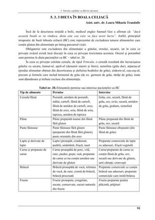 5. Nutriţia copilului cu diferite afecţiuni
91
5. 3. 3 DIETA ÎN BOALA CELIACǍ
Asist. univ. dr. Laura Mihaela Trandafir
Încă de la descrierea iniţială a bolii, medicul englez Samuel Gee a afirmat că: “dacă
această boală se va vindeca, dieta este cea care va face acest lucru”. Astfel, principiul
terapeutic de bază înboala celiacă (BC) este reprezentat de excluderea tuturor alimentelor care
conţin gluten din alimentaţie pe întreg parcursul vieţii.
Obligatorie este excluderea din alimentaţie a grâului, orzului, secarei, iar în ceea ce
priveşte ovăzul există încă discuţii în ceea ce priveşte toxicitatea acestuia. Orezul şi porumbul
sunt permise în dieta pacienţilor cu BC – tabel nr. 20.
În ceea ce priveşte celelate cereale, de tipul Triticala, o cereală rezultată din încrucişarea
grâului cu secara, kamut-ul, spelt-ul (denumit uneori şi farro), semolina (grâu dur), arpacaş-ul
(produs alimentar obţinut din decorticarea şi şlefuirea boabelor de grâu), einkorn-ul, cuş-cuş-ul,
precum şi formele care includ termenul de grâu (de ex. germeni de grâu, tărâţe de grâu), toate
sunt dăunătoare şi trebuie excluse din alimentaţie.
Tabel nr. 20.Alimentele permise sau interzise pacienţilor cu BC
Tip de alimente Permise Interzise
Cereale/făină Porumb, amidon de porumb,
mălai, cartofi, făină de cartofi,
făină de amidon de cartofi, orez,
făină de orez, soia, făină de soia,
tapioca, amidon de tapioca
Grâu, orz, secară, făină de
grâu, orz, ovăz, secară, amidon
de grâu, graham, semolină
Pâine Pâine preparată numai din făină
fără gluten
Pâine preparată din făină de
grâu, orz, secară
Paste făinoase Paste făinoase fără gluten
(preparate din făină fără gluten),
paste orientale din orez
Paste făinoase obişnuite (din
făină de grâu)
Lapte şi derivate de
lapte
Lapte (proaspăt, condensat,
pudră), smântână, frişcă, iaurt
Preparate comerciale de lapte
cu adaosuri, frişcă vegetală
Carne şi preparate de
carne
Carne proaspătă de porc, vită,
oaie, pasăre, peşte, ouă, preparate
de carne ce nu conţin amidon sau
derivate de gluten
Carne/preparate de carne ce
conţin făină de grâu, orz,
secară sau derivate de gluten,
unii cârnaţi, crenvuşti
Brânză Brânză proaspătă de vacă, telemea
de vacă, de oaie, cremă de brânză,
brânză procesată
Preparate comerciale ce conţin
brânză sau adaosuri, preparate
comerciale care imită brânza
Fructe Fructe proaspete, congelate,
uscate, conservate, sucuri naturale
din fructe
Fructe preparate pentru
plăcintă, prăjituri
 