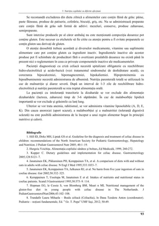 5. Nutriţia copilului cu diferite afecţiuni
93
Se recomandă excluderea din dieta zilnică a alimentelor care conţin făină de grâu: pâine,
paste făinoase, produse de patiserie, cofetărie, biscuiţi, griş, etc. Nu se administrează preparate
care conţin făină de grâu sub formă de aditivi: mezeluri, conserve, produse zaharoase,
semipreparate.
Sunt interzise produsele pe al căror ambalaj nu este menţionată compoziţia deoarece pot
conţine gluten. Este necesar ca etichetele să fie citite cu atenţie pentru a fi evitate preparatele ce
conţin gluten sau derivaţi de gluten.
O atenţie deosebită trebuie acordată şi diverselor medicamente, vitamine sau suplimente
alimentare care pot conţine gluten ca ingredient inactiv. Ingredientele inactive ale acestor
produse pot fi schimbate de producători fără o avertizare prealabilă deoarece nu există până în
prezent nici o reglementare în ceea ce priveşte componentele inactive ale medicamentelor.
Pacienţii diagnosticaţi cu criză celiacă necesită spitalizare obligatorie cu reechilibrare
hidro-electrolitică şi acido-bazică (vezi tratamentul sindromului de deshidratare acută), cu
corectarea hipocalcemiei, hipomagnezemiei, hipokaliemiei. Hipoproteinemia cu
hipoalbuminemie necesită administrarea de albumină. Nutriţia parenterală totală se utilizează în
caz de malnutriţie şi diaree severă. După un interval de 1-3 zile de reechilibrare hidro-
electrolitică şi nutriţie parenterală se reia treptat alimentaţia orală.
La pacienţii cu intoleranţă tranzitorie la dizaharide se vor exclude din alimentaţie
dizaharidele (lactoza, zaharoza) timp de 3-6 săptămâni. În caz de malabsorbţie lipidică
importantă se vor exclude şi grăsimile cu lanţ lung.
Ulterior se vor trata anemia, rahitismul, se vor administra vitamine liposolubile (A, D, E,
K). Din cauza anorexiei (aport scazut), a malabsorbţiei şi a malnutritiei (toleranţă digestivă
scăzută) nu este posibilă administrarea de la început a unui regim alimentar bogat în principii
nutritive şi calorii.
Bibliografie
1. Hill ID, Dirks MH, Liptak GS et al. Guideline for the diagnosis and treatment of celiac disease in
children: recommendations of the North American Society for Pediatric Gastroenterology, Hepatology
and Nutrition. J Pediatr Gastroenterol Nutr 2005; 40:1–19.
2. Hurgoiu Voichiţa. Alimentaţia copilului sănătos şi bolnav, Ed Medicală, 1999, 260-272.
3. Kupper C. Dietary guidelines and implementation for celiac disease. Gastroenterology
2005;128:S121–7.
4. Janatuinen EK, Pikkarainen PH, Kemppainen TA, et al. A comparison of diets with and without
oats in adults with celiac disease. N Engl J Med 1995;333:1033–7.
5. Janatuinen EK, Kemppainen TA, Julkunen RJ, et al. No harm from five year ingestion of oats in
coeliac disease. Gut 2002;50:332–325.
6. Kemppainen T, Uusitupa M, Janatuinen E et al. Intakes of nutrients and nutritional status in
coeliac patients. Scand J Gastroenterol 1995;30:575–9. 114.
7. Hopman EG, le Cessie S, von Blomberg BM, Meari n ML Nutritional management of the
gluten-free diet in young people with celiac disease in The Netherlands. J
PediatrGastroenterolNutr2006;43:102–108.
8. Trandafir Laura Mihaela – Boala celiacă (Celiachia), în Dana Teodora Anton (coordonator).
Pediatrie – noţiuni fundamentale, Ed. ” Gr. T. Popa” UMF Iaşi, 2012; 50-49.
 