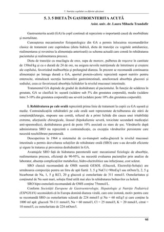 5. Nutriţia copilului cu diferite afecţiuni
95
5. 3. 5 DIETA ÎN GASTROENTERITA ACUTǍ
Asist. univ. dr. Laura Mihaela Trandafir
Gastroenterita acută (GA) la copil continuă să reprezinte o importantă cauză de morbiditate
şi mortalitate.
Cunoaşterea mecanismelor fiziopatologice din GA a permis înlocuirea recomandărilor
clasice de tratament care cuprindeau (dieta hidrică, dieta de tranziţie cu vegetale antidiareice,
realimentarea şi revenirea la alimentaţia anterioară) cu schema actuală care constă în rehidratarea
pacientului şi realimentarea precoce.
Dieta de tranziţie cu mucilagiu de orez, supa de morcov, pulberea de roşcove în cantitate
de 150ml/kg şi cu o durată de 24 de ore, nu asigura nevoile nutriţionale de întretinere şi creştere
ale copilului, favorizând malbsorbţia şi prelungind diareea. În prezent se recomandă continuarea
alimentaţiei pe întraga durată a GA, aportul protein-caloric reprezintă suport nutritiv pentru
enterocite, stimulează secreţia hormonilor gastrointestinali, ameliorează absorbţia glucozei şi
sodiului, ceea ce favorizează absorbţia lichidelor la nivelul mucoasei intestinale.
Tratamentul GA depinde de gradul de deshidratare al pacientului. În funcţie de scăderea în
greutate, GA se clasifică în: uşoară (scădere sub 5% din greutatea corporală), medie (scădere
între 5-10% din greutatea corporală) sau severă (scădere peste 10% din greutatea corporală).
I. Rehidratarea pe cale orală reprezintă prima linie de tratament la copiii cu GA uşoară şi
medie. Contraindicaţiile rehidratării pe cale orală sunt reprezentate de:tulburarea ale stării de
conştienţă(letargie, stupoare sau comă), refuzul de a primi lichide din cauza unei iritabilităţi
extreme, afecţiunile chirurgicale, ileusul (hipokaliemie severă, toxicitate secundară medicaţiei
anti-spasmodice), deshidratarea gravă de peste 10% asociată cu stare de şoc. Vărsăturile după
administrarea SRO nu reprezintă o contraindicaţie, cu excepţia vărsăturilor persistente care
necesită reechilibrare parenterală.
Descoperirea în 1964 a sistemului de co-transport sodiu-glucoză la nivelul mucoasei
intestinale a permis dezvoltarea soluţiilor de rehidratare orală (SRO) care s-au dovedit eficiente
şi sigure în tratarea şi prevenirea deshidratării în GA.
Avantajele SRO faţă de hidratarea parenterală sunt: mecanismul fiziologic de absorbţie,
realimentarea precoce, eficienţă de 90-95%, nu necesită evaluarea pacienţilor prin analize de
laborator, absenţa complicaţiilor metabolice, hidro-electrolitice sau infecţioase, cost scăzut.
SRO clasică recomandată de OMS numită GESOL (Glucoză, Electroliţi-Soluţie) are
următoarea compoziţie pentru un litru de apă fiartă: 3, 5 g NaCl (=90mEq/l sau mOsm/l), 2, 5 g
bicarbonat de Na, 1, 5 g KCl, 20 g glucoză şi osmolaritate de 311 mmol/l. Osmolaritatea şi
conţinutul de Na sunt mari, soluţia fiind utilă mai ales în rehidratarea bolnavilor cu holeră.
SRO hipo-osmolară recomandată de OMS conţine 75mmol/L.
Conform Societăţii Europene de Gastroenterologie, Hepatologie şi Nutriţie Pediatrică
(ESPGHAN) seconsideră că în Europa domină diareea virală, care este izotonă, motiv pentru care
se recomandă SRO cu osmolaritate scăzută de 224 mmol/l şi Na = 60 mEq/l şi care conţine la
1000 ml apă: glucoză 70-111 mmol/l, Na = 60 mmol/l, Cl = 25 mmol/l, K = 20 mmol/l, citrat =
10 mmol/l, cu osmolaritate de 224 mOsm/l.
 