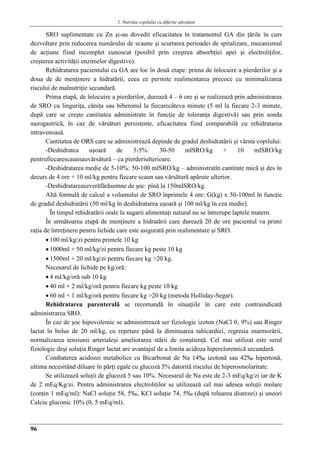5. Nutriţia copilului cu diferite afecţiuni
96
SRO suplimentate cu Zn şi-au dovedit eficacitatea în tratamentul GA din ţările în curs
dezvoltare prin reducerea numărului de scaune şi scurtarea perioadei de spitalizare, mecanismul
de acţiune fiind incomplet cunoscut (posibil prin creştrea absorbţiei apei şi electroliţilor,
creşterea activităţii enzimelor digestive).
Rehidratarea pacientului cu GA are loc în două etape: prima de înlocuire a pierderilor şi a
doua de de menţinere a hidratării, ceea ce permite realimentarea precoce cu minimalizarea
riscului de malnutriţie secundară.
Prima etapă, de înlocuire a pierderilor, durează 4 – 6 ore şi se realizează prin administrarea
de SRO cu linguriţa, căniţa sau biberonul la fiecarecâteva minute (5 ml la fiecare 2-3 minute,
după care se creşte cantitatea administrate în funcţie de toleranţa digestivă) sau prin sonda
nazogastrică, în caz de vărsături persistente, eficacitatea fiind comparabilă cu rehidratarea
intravenoasă.
Cantitatea de ORS care se administrează depinde de gradul deshidratării şi vârsta copilului:
-Deshidratea uşoară de 3-5%: 30-50 mlSRO/kg + 10 mlSRO/kg
pentrufiecarescaunsauvărsătură – ca pierderiulterioare.
-Deshidratarea medie de 5-10%: 50-100 mlSRO/kg – administratîn cantitate mică şi des în
decurs de 4 ore + 10 ml/kg pentru fiecare scaun sau vărsătură apărute ulterior.
-Deshidratareaseverăfărăsemne de şoc: pînă la 150mlSRO/kg.
Altă formulă de calcul a volumului de SRO înprimele 4 ore: G(kg) x 50-100ml în funcţie
de gradul deshidratării (50 ml/kg în deshidratarea uşoară şi 100 ml/kg în cea medie).
În timpul rehidratării orale la sugarii alimentaţi natural nu se întrerupe laptele matern.
În următoarea etapă de menţinere a hidratării care durează 20 de ore pacientul va primi
raţia de întreţinere pentru lichide care este asigurată prin realimentare şi SRO.
 100 ml/kg/zi pentru primele 10 kg
 1000ml + 50 ml/kg/zi pentru fiecare kg peste 10 kg
 1500ml + 20 ml/kg/zi pentru fiecare kg >20 kg.
Necesarul de lichide pe kg/oră:
 4 ml/kg/oră sub 10 kg
 40 ml + 2 ml/kg/oră pentru fiecare kg peste 10 kg
 60 ml + 1 ml/kg/oră pentru fiecare kg >20 kg (metoda Holliday-Segar).
Rehidratarea parenterală se recomandă în situaţiile în care este contraindicată
administrarea SRO.
În caz de şoc hipovolemic se administrează ser fiziologic izoton (NaCl 0, 9%) sau Ringer
lactat în bolus de 20 ml/kg, cu repetare până la diminuarea tahicardiei, regresia marmorării,
normalizarea tensiunii arterialeşi ameliorarea stării de conştienţă. Cel mai utilizat este serul
fiziologic deşi soluţia Ringer lactat are avantajul de a limita acidoza hipercloremică secundară.
Combaterea acidozei metabolice cu Bicarbonat de Na 14‰ izotonă sau 42‰ hipertonă,
ultima necesitând diluare în părţi egale cu glucoză 5% datorită riscului de hiperosmolaritate.
Se utilizează soluţii de glucoză 5 sau 10%. Necesarul de Na este de 2-3 mEq/kg/zi iar de K
de 2 mEq/Kg/zi. Pentru administrarea electroliţilor se utilizează cel mai adesea soluţii molare
(conţin 1 mEq/ml): NaCl soluţie 58, 5‰, KCl soluţie 74, 5‰ (după reluarea diurezei) şi uneori
Calciu gluconic 10% (0, 5 mEq/ml).
 