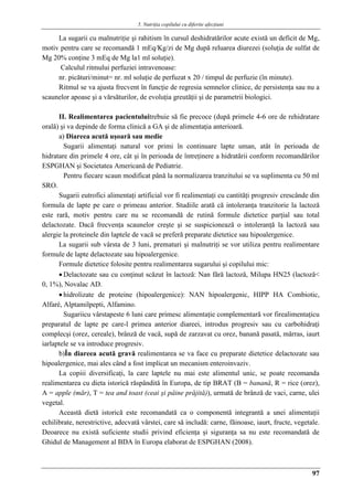 5. Nutriţia copilului cu diferite afecţiuni
97
La sugarii cu malnutriţie şi rahitism în cursul deshidratărilor acute există un deficit de Mg,
motiv pentru care se recomandă 1 mEq/Kg/zi de Mg după reluarea diurezei (soluţia de sulfat de
Mg 20% conţine 3 mEq de Mg la1 ml soluţie).
Calculul ritmului perfuziei intravenoase:
nr. picături/minut= nr. ml soluţie de perfuzat x 20 / timpul de perfuzie (în minute).
Ritmul se va ajusta frecvent în funcţie de regresia semnelor clinice, de persistenţa sau nu a
scaunelor apoase şi a vărsăturilor, de evoluţia greutăţii şi de parametrii biologici.
II. Realimentarea pacientuluitrebuie să fie precoce (după primele 4-6 ore de rehidratare
orală) şi va depinde de forma clinică a GA şi de alimentaţia anterioară.
a) Diareea acută uşoară sau medie
Sugarii alimentaţi natural vor primi în continuare lapte uman, atât în perioada de
hidratare din primele 4 ore, cât şi în perioada de întreţinere a hidratării conform recomandărilor
ESPGHAN şi Societatea Americană de Pediatrie.
Pentru fiecare scaun modificat până la normalizarea tranzitului se va suplimenta cu 50 ml
SRO.
Sugarii eutrofici alimentaţi artificial vor fi realimentaţi cu cantităţi progresiv crescânde din
formula de lapte pe care o primeau anterior. Studiile arată că intoleranţa tranzitorie la lactoză
este rară, motiv pentru care nu se recomandă de rutină formule dietetice parţial sau total
delactozate. Dacă frecvenţa scaunelor creşte şi se suspicionează o intoleranţă la lactoză sau
alergie la proteinele din laptele de vacă se preferă preparate dietetice sau hipoalergenice.
La sugarii sub vârsta de 3 luni, prematuri şi malnutriţi se vor utiliza pentru realimentare
formule de lapte delactozate sau hipoalergenice.
Formule dietetice folosite pentru realimentarea sugarului şi copilului mic:
 Delactozate sau cu conţinut scăzut în lactoză: Nan fără lactoză, Milupa HN25 (lactoză<
0, 1%), Novalac AD.
 hidrolizate de proteine (hipoalergenice): NAN hipoalergenic, HIPP HA Combiotic,
Alfaré, Alptamilpepti, Alfamino.
Sugariicu vârstapeste 6 luni care primesc alimentaţie complementară vor firealimentaţicu
preparatul de lapte pe care-l primea anterior diareei, introdus progresiv sau cu carbohidraţi
complecşi (orez, cereale), brânză de vacă, supă de zarzavat cu orez, banană pasată, mărras, iaurt
iarlaptele se va introduce progresiv.
b)În diareea acută gravă realimentarea se va face cu preparate dietetice delactozate sau
hipoalergenice, mai ales când a fost implicat un mecanism enteroinvaziv.
La copiii diversificaţi, la care laptele nu mai este alimentul unic, se poate recomanda
realimentarea cu dieta istorică răspândită în Europa, de tip BRAT (B = banană, R = rice (orez),
A = apple (măr), T = tea and toast (ceai şi pâine prăjită)), urmată de brânză de vaci, carne, ulei
vegetal.
Această dietă istorică este recomandată ca o componentă integrantă a unei alimentaţii
echilibrate, nerestrictive, adecvată vârstei, care să includă: carne, făinoase, iaurt, fructe, vegetale.
Deoarece nu există suficiente studii privind eficienţa şi siguranţa sa nu este recomandată de
Ghidul de Management al BDA în Europa elaborat de ESPGHAN (2008).
 