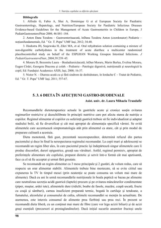 5. Nutriţia copilului cu diferite afecţiuni
98
Bibliografie
1. Alfredo G, Fabio A, Shai A, Dominique G et al European Society for Paediatric
Gastroenterology, Hepatology, and Nutrition/European Society for Paediatric Infectious Diseases
Evidence-based Guidelines for the Management of Acute Gastroenteritis in Children in Europe, J
PediatrGastroenterolNutr 2008; 46:S81–184.
2. Anton Dana Teodora – Gastroenteritaacută, înDana Teodora Anton (coordonator) Pediatrie –
noţiunifundamentale, Ed. ” Gr. T. Popa” UMF Iaşi, 2012; 34-40.
3. Hoekstra JH, Szajewska H, Zikri MA, et al. Oral rehydration solution containing a mixture of
non-digestible carbohydrates in the treatment of acute diarrhea: a multicenter randomized
placebocontrolled study on behalf of the ESPGHAN Working Groupon Intestinal Infections. J
PediatrGastroenterolNutr, 2004;39:239–45.
4. Moraru D, Bozomitu Laura – Boaladiareicăacută, înDan Moraru, Marin Burlea, Evelina Moraru,
Eugen Cîrdei, Georgeta Diaconu şi colab. - Pediatrie - Patologie digestivă, nutriţională şi neurologică la
copil, Ed. Fundaţiei Academice AXIS, laşi, 2008; 16-37.
5. Nistor N. – Diareea acută cu şi fără sindrom de deshidratare, în Iordache C – Tratat de Pediatrie,
Ed. ” Gr. T. Popa” UMF Iaşi, 2011; 557-67.
5. 3. 6 DIETA ÎN AFECŢIUNI GASTRO-DUODENALE
Asist. univ. dr. Laura Mihaela Trandafir
Recomandările dietoterapeutice actuale în gastritele acute şi cronice susţin evitarea
regimurilor restricive şi dezechilibrate în principii nutritive care pot afecta starea de nutriţie a
copiilor. Regimul alimentar al copiilor cu suferinţă gastrică trebuie să fie individualizat şi adaptat
stadiului bolii, să fie diversificat şi cât mai apropiat de alimentaţia specifică vârstei. Se evită
alimentele care accentuează simptomatologia atât prin alimentul ca atare, cât şi prin modul de
preparare culinară a acestuia.
Dieta monotonă, fără gust, prezentată necorespunzător, determină refuzul din partea
pacientului şi duce în final la nerespectarea regimului recomandat. La copii mari şi adolescenţi se
recomandă un regim liber ales, în care pacientul practic îşi îndepărtează singur alimentele care îi
produc disconfort, dureri epigastrice, greaţă sau vărsături. Astfel, regimul permisiv, apropiat de
preferinţele alimentare ale copilului, preparat dietetic şi servit într-o formă cât mai apetisantă,
face ca el să fie acceptat şi urmat fără greutate.
Se recomandă un regim alimentar cu 3 mese principale şi 2 gustări, de volum redus, care să
respecte un orar alimentar stabilit. Alimentele trebuie bine mestecate, să se evite cititul sau
expunerea la TV în timpul mesei (prin neatenţie se poate consuma un volum mai mare de
alimente). Dacă cu ani în urmă recomandările nutriţionale în boala peptică se bazau pe alimente
care neutralizau secreţia acidă gastrică (laptele) precum şi pe evitarea mâncărurilor condimentate
(piper, muştar, ardei iute), alimentele dure (ridichi, boabe de fasole, mazăre, ceapă uscată, fructe
cu coajă şi sâmburi), carnea insuficient preparată termic, bogată în cartilaje şi tendoane, a
fumatului, alcoolului şi consumului de cafea, ultimele recomandări se menţin în actualitate. De
asemenea, este interzis consumul de alimente prea fierbinţi sau prea reci. În prezent se
recomandă dieta liberă, cu un conţinut mai mare de fibre (care vor lega acizii biliari) şi de acizi
graşi esenţiali (precursori ai prostaglandinelor). Dacă iniţial sucurile anumitor fructeşi unele
 