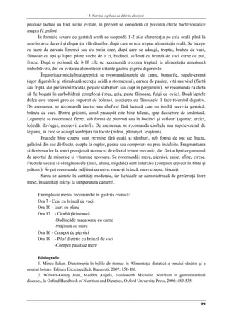 5. Nutriţia copilului cu diferite afecţiuni
99
produse lactate au fost iniţial evitate, în prezent se consideră că prezintă efecte bacteriostatice
asupra H. pylori.
În formele severe de gastrită acută se suspendă 1-2 zile alimentaţia pe cale orală până la
ameliorarea durerii şi dispariţia vîărsăturilor, după care se reia treptat alimentaţia orală. Se începe
cu supe de zarzata limpezi sau cu puţin orez, după care se adaugă, treptat, brabza de vaci,
făinoase cu apă şi lapte, pâine veche de o zi, budinci, sufleuri cu branză de vaci carne de pui,
fructe. După o perioadă de 8-10 zile se recomandă trecerea treptată la alimentaţia anterioară
îmbolnăvirii, dar cu evitarea alimentelor iritante gastric şi greu digerabile.
Îngastritacronicăşiboalapeptică se recomandăsupele de carne, borşurile, supele-cremă
(uşor digerabile şi stimulează secreţia acidă a stomacului), carnea de pasăre, vită sau viţel (fiartă
sau friptă, dar preferabil tocată), peştele slab (fiert sau copt în pergament). Se recomandă ca dieta
să fie bogată în carbohidraţi complecşi (orez, griş, paste făinoase, fulgi de ovăz). Dacă laptele
dulce este uneori greu de suportat de bolnavi, asocierea cu făinoasele îl face tolerabil digestiv.
De asemenea, se recomandă iaurtul sau chefirul fără lactoză care nu inhibă secreţia gastrică,
brânza de vaci. Dintre grăsimi, untul proaspăt este bine tolerat, spre deosebire de smântână.
Legumele se recomandă fierte, sub formă de piureuri sau în budinci şi sufleuri (spanac, urzici,
lobodă, dovlegei, morcovi, cartofi). De asemenea, se recomandă ciorbele sau supele-cremă de
legume, în care se adaugă verdeţuri fin tocate (mărar, pătrunjel, leuştean).
Fructele bine coapte sunt permise fără coajă şi sâmburi, sub formă de suc de fructe,
gelatină din suc de fructe, coapte la cuptor, pasate sau compoturi nu prea îndulcite. Fragmentarea
şi fierberea lor la aburi protejează stomacul de efectul iritant mecanic, dar fără a lipsi organismul
de aportul de minerale şi vitamine necesare. Se recomandă: mere, piersici, caise, afine, cireşe.
Fructele uscate şi oleaginoasele (nuci, alune, migdale) sunt interzise (conţinut crescut în fibre şi
grăsimi). Se pot recomanda prăjituri cu mere, mere şi brânză, mere coapte, biscuiţi.
Sarea se admite în cantităţi moderate, iar lichidele se administrează de preferinţă între
mese, în cantităţi micişi la temperatura camerei.
Exemplu de meniu recomandat în gastrita cronică:
Ora 7 - Ceai cu brânză de vaci
Ora 10 - Iaurt cu pâine
Ora 13 - Ciorbă ţărănească
-Budincăde macaroane cu carne
-Prăjitură cu mere
Ora 16 - Compot de piersici
Ora 19 - Pilaf dietetic cu brânză de vaci
-Compot pasat de mere
Bibliografie
1. Mincu Iulian. Dietoterapia în bolile de stomac în Alimentaţia dietetică a omului sănătos şi a
omului bolnav, Editura Enciclopedică, Bucureşti, 2007: 151-186.
2. Webster-Gandy Joan, Madden Angela, Holdsworth Michelle. Nutrition in gastrointestinal
diseases, în Oxford Handbook of Nutrition and Dietetics, Oxford University Press, 2006: 489-535.
 
