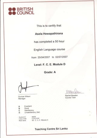 OO BRITIS-H
oocouNclL
This is to certifY that
Asela HewaPathirana
has comPleted a 50 hour
English Language course
from 25t04t2007 to 02107120'07
Level: F. C. E. Module D
Grade: A
Duncan Wilson
Manager
A Excellent
B Good
C SatisfactorY
D UnsatisfactorY (fail)
Student lD 89254
Class Code : FCED-EWF
Next level 69 - C. A. E Module A
Rachel Bowden
Course Tutor
Teaching Centre Sri Lanka
 