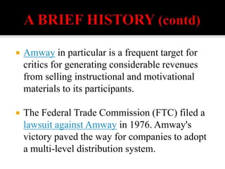    A BRIEF HISTORY (contd)Amway in particular is a frequent target for critics for generating considerable revenues from selling instructional and motivational materials to its participants. The Federal Trade Commission (FTC) filed a lawsuit against Amway in 1976. Amway's victory paved the way for companies to adopt a multi-level distribution system.