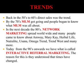                   TRENDSBack in the 50’s to 60’s direct sales was the trend.By the 70’s MLM got going and people began to know what MLM was all about.In the next decade the 80’s. NETWORK MARKETING spread world wide and many  people came to know about Amway, Mary Kay, Herbal Life, Nutralite, Usana, Omega Trend, Trend West and many more.Today  from the 90’s onwards we have what is called INTERACTIVE REFERRAL MARKETING. The reason for this is they understood that times have changed.                                       