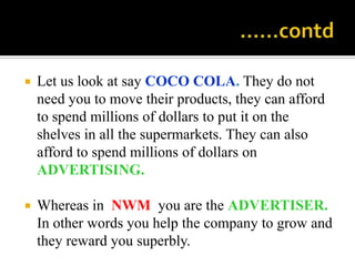                                                 ……contdLet us look at say COCO COLA. They do not need you to move their products, they can afford to spend millions of dollars to put it on the shelves in all the supermarkets. They can also afford to spend millions of dollars on ADVERTISING.Whereas in  NWM  you are the ADVERTISER. In other words you help the company to grow and they reward you superbly.
