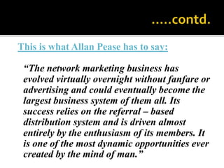                                                 …..contd.This is what Allan Pease has to say:	“The network marketing business has evolved virtually overnight without fanfare or advertising and could eventually become the largest business system of them all. Its success relies on the referral – based distribution system and is driven almost entirely by the enthusiasm of its members. It is one of the most dynamic opportunities ever created by the mind of man.”