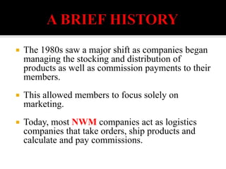          A BRIEF HISTORYThe 1980s saw a major shift as companies began managing the stocking and distribution of products as well as commission payments to their members.This allowed members to focus solely on marketing. Today, most NWM companies act as logistics companies that take orders, ship products and calculate and pay commissions.