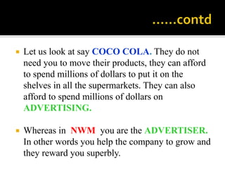                                                 ……contd,[object Object],Let us look at say COCO COLA. They do not need you to move their products, they can afford to spend millions of dollars to put it on the shelves in all the supermarkets. They can also afford to spend millions of dollars on ADVERTISING.,[object Object],Whereas in  NWM  you are the ADVERTISER. In other words you help the company to grow and they reward you superbly.,[object Object]