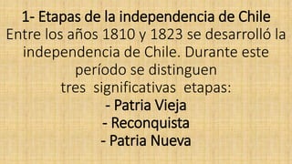 1- Etapas de la independencia de Chile
Entre los años 1810 y 1823 se desarrolló la
independencia de Chile. Durante este
período se distinguen
tres significativas etapas:
- Patria Vieja
- Reconquista
- Patria Nueva
 