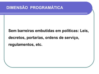 DIMENSÃO PROGRAMÁTICA
Sem barreiras embutidas em políticas: Leis,
decretos, portarias, ordens de serviço,
regulamentos, etc.
 