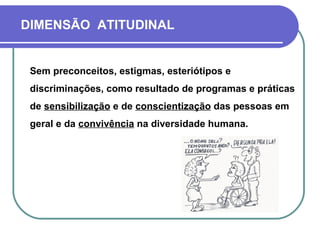 DIMENSÃO ATITUDINAL
Sem preconceitos, estigmas, esteriótipos e
discriminações, como resultado de programas e práticas
de sensibilização e de conscientização das pessoas em
geral e da convivência na diversidade humana.
 