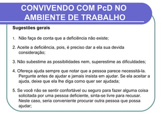 CONVIVENDO COM PcD NO
AMBIENTE DE TRABALHO
Sugestões gerais
1. Não faça de conta que a deficiência não existe;
2. Aceite a deficiência, pois, é preciso dar a ela sua devida
consideração;
3. Não subestime as possibilidades nem, superestime as dificuldades;
4. Ofereça ajuda sempre que notar que a pessoa parece necessitá-la.
Pergunte antes de ajudar e jamais insista em ajudar. Se ela aceitar a
ajuda, deixe que ela lhe diga como quer ser ajudada;
5. Se você não se sentir confortável ou seguro para fazer alguma coisa
solicitada por uma pessoa deficiente, sinta-se livre para recusar.
Neste caso, seria conveniente procurar outra pessoa que possa
ajudar;
 