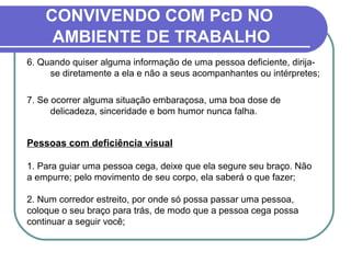 6. Quando quiser alguma informação de uma pessoa deficiente, dirija-
se diretamente a ela e não a seus acompanhantes ou intérpretes;
7. Se ocorrer alguma situação embaraçosa, uma boa dose de
delicadeza, sinceridade e bom humor nunca falha.
Pessoas com deficiência visual
1. Para guiar uma pessoa cega, deixe que ela segure seu braço. Não
a empurre; pelo movimento de seu corpo, ela saberá o que fazer;
2. Num corredor estreito, por onde só possa passar uma pessoa,
coloque o seu braço para trás, de modo que a pessoa cega possa
continuar a seguir você;
CONVIVENDO COM PcD NO
AMBIENTE DE TRABALHO
 
