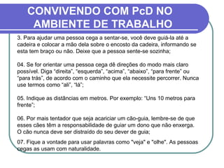CONVIVENDO COM PcD NO
AMBIENTE DE TRABALHO
3. Para ajudar uma pessoa cega a sentar-se, você deve guiá-la até a
cadeira e colocar a mão dela sobre o encosto da cadeira, informando se
esta tem braço ou não. Deixe que a pessoa sente-se sozinha;
04. Se for orientar uma pessoa cega dê direções do modo mais claro
possível. Diga “direita”, “esquerda”, “acima”, “abaixo”, “para frente” ou
“para trás”, de acordo com o caminho que ela necessite percorrer. Nunca
use termos como “ali”, “lá”;
05. Indique as distâncias em metros. Por exemplo: “Uns 10 metros para
frente”;
06. Por mais tentador que seja acariciar um cão-guia, lembre-se de que
esses cães têm a responsabilidade de guiar um dono que não enxerga.
O cão nunca deve ser distraído do seu dever de guia;
07. Fique a vontade para usar palavras como "veja" e "olhe". As pessoas
cegas as usam com naturalidade.
 