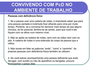CONVIVENDO COM PcD NO
AMBIENTE DE TRABALHO
Pessoas com deficiência física
1. Se a pessoa usar uma cadeira de rodas, é importante saber que para
uma pessoa sentada é incômodo ficar olhando para cima por muito
tempo. Portanto, se a conversa for demorar mais tempo do que alguns
minutos, se for possível, lembre-se de sentar, para que você e ela
fiquem com os olhos num mesmo nível;
2. Não se apóie na cadeira de rodas, nem com as mãos nem com os
pés. A cadeira de rodas é uma extensão do corpo da pessoa que a
utiliza;
3. Não receie em falar as palavras “ande”, “corra” e “caminhe”. As
próprias pessoas com deficiência física também as utilizam;
4. Se você estiver acompanhando uma pessoa deficiente que anda
devagar, com auxílio ou não de aparelhos ou bengalas, procure
acompanhar o passo dela;
 