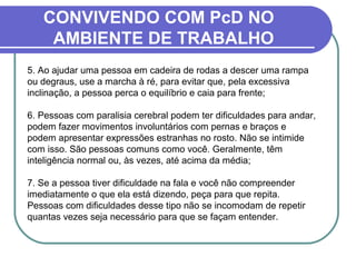 CONVIVENDO COM PcD NO
AMBIENTE DE TRABALHO
5. Ao ajudar uma pessoa em cadeira de rodas a descer uma rampa
ou degraus, use a marcha à ré, para evitar que, pela excessiva
inclinação, a pessoa perca o equilíbrio e caia para frente;
6. Pessoas com paralisia cerebral podem ter dificuldades para andar,
podem fazer movimentos involuntários com pernas e braços e
podem apresentar expressões estranhas no rosto. Não se intimide
com isso. São pessoas comuns como você. Geralmente, têm
inteligência normal ou, às vezes, até acima da média;
7. Se a pessoa tiver dificuldade na fala e você não compreender
imediatamente o que ela está dizendo, peça para que repita.
Pessoas com dificuldades desse tipo não se incomodam de repetir
quantas vezes seja necessário para que se façam entender.
 