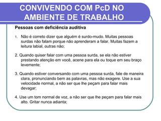 CONVIVENDO COM PcD NO
AMBIENTE DE TRABALHO
Pessoas com deficiência auditiva
1. Não é correto dizer que alguém é surdo-mudo. Muitas pessoas
surdas não falam porque não aprenderam a falar. Muitas fazem a
leitura labial, outras não;
2. Quando quiser falar com uma pessoa surda, se ela não estiver
prestando atenção em você, acene para ela ou toque em seu braço
levemente;
3. Quando estiver conversando com uma pessoa surda, fale de maneira
clara, pronunciando bem as palavras, mas não exagere. Use a sua
velocidade normal, a não ser que lhe peçam para falar mais
devagar;
4. Use um tom normal de voz, a não ser que lhe peçam para falar mais
alto. Gritar nunca adianta;
 