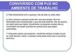 CONVIVENDO COM PcD NO
AMBIENTE DE TRABALHO
5. Fale diretamente com a pessoa, não de lado ou atrás dela;
6. Nem sempre a pessoa surda tem uma boa dicção. Se tiver
dificuldade para compreender o que ela está dizendo, não se acanhe
em pedir para que repita. Geralmente, as pessoas surdas não se
incomodam de repetir quantas for preciso para que sejam
entendidas;
7. Enquanto estiver conversando, mantenha sempre contato visual,
se você desviar o olhar, a pessoa surda pode achar que a conversa
terminou;
 