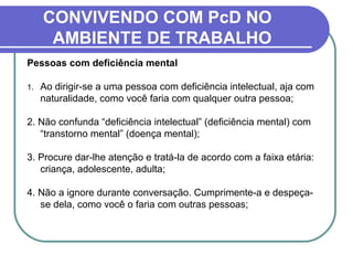 CONVIVENDO COM PcD NO
AMBIENTE DE TRABALHO
Pessoas com deficiência mental
1. Ao dirigir-se a uma pessoa com deficiência intelectual, aja com
naturalidade, como você faria com qualquer outra pessoa;
2. Não confunda “deficiência intelectual” (deficiência mental) com
“transtorno mental” (doença mental);
3. Procure dar-lhe atenção e tratá-la de acordo com a faixa etária:
criança, adolescente, adulta;
4. Não a ignore durante conversação. Cumprimente-a e despeça-
se dela, como você o faria com outras pessoas;
 