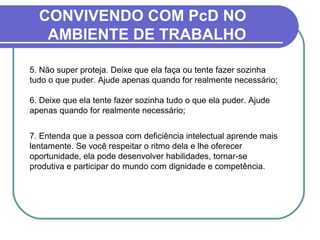 CONVIVENDO COM PcD NO
AMBIENTE DE TRABALHO
5. Não super proteja. Deixe que ela faça ou tente fazer sozinha
tudo o que puder. Ajude apenas quando for realmente necessário;
6. Deixe que ela tente fazer sozinha tudo o que ela puder. Ajude
apenas quando for realmente necessário;
7. Entenda que a pessoa com deficiência intelectual aprende mais
lentamente. Se você respeitar o ritmo dela e lhe oferecer
oportunidade, ela pode desenvolver habilidades, tornar-se
produtiva e participar do mundo com dignidade e competência.
 