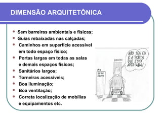 DIMENSÃO ARQUITETÔNICA
 Sem barreiras ambientais e físicas;
 Guias rebaixadas nas calçadas;
 Caminhos em superfície acessível
em todo espaço físico;
 Portas largas em todas as salas
e demais espaços físicos;
 Sanitários largos;
 Torneiras acessíveis;
 Boa iluminação;
 Boa ventilação;
 Correta localização de mobílias
e equipamentos etc.
 