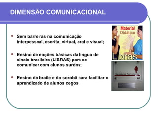 DIMENSÃO COMUNICACIONAL
 Sem barreiras na comunicação
interpessoal, escrita, virtual, oral e visual;
 Ensino de noções básicas da língua de
sinais brasileira (LIBRAS) para se
comunicar com alunos surdos;
 Ensino do braile e do sorobã para facilitar o
aprendizado de alunos cegos.
 