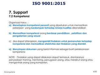 4/30
3.Kompetensi
ISO 9001:2015
7. Support
7.2 Kompetensi
Organisasi harus :
a) Menetapkan kompetensi personil yang diperlukan untuk memastikan
pekerjaan yang berdampak terhadap kinerja kualitas dikendalikan
b) Memastikan kompetensi orang berdasar pendidikan , pelatihan dan
pengalaman yang sesuai
c) Jika dapat diterapkan, mengambil tindakan untuk pemenuhan terhadap
kompetensi dan memastikan efektivitas dari tindakan yang diambil.
a) Menyimpan dokumen yang berisi informasi sebagai bukti pelaksanaan
kompetensi
NOTE : Tindakan yang dapat dilakukan dapat termasuk, diantaranya
penyediaan training, mentoring, penugasan ulang, atau merekrut orang atau
mengontrak orang yang kompeten.
 