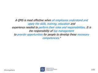 5/30
3.Kompetensi
A QMS is most effective when all employees understand and
apply the skills, training, education and
experience needed to perform their roles and responsibilities. It is
the responsibility of top management
to provide opportunities for people to develop these necessary
competencies.”
 