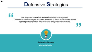 Defensive Strategies
Are only used by market leaders in strategic management.
The Goal of these strategies is to hold onto their position as the market leader,
fighting off competitors who try to take away their market share.
“ “
Defensive Strategy
Who and What for
 