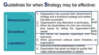 1. Organization has a clearly distinctive competence
but has failed consistently to meet its objective
and goals overtime.
2. Organization is one of the weaker competitors in a
given industry.
3. Organization is plagued by inefficiency, low
profitability, poor employee morale, and pressure
from stockholders to improve performance.
4. Organization failed to capitalize on external
opportunities, minimize external threats,
take advantage of internal strengths, and
overcome internal weaknesses overtime.
5. Organization has grown so large so quickly that
major internal reorganization is needed.
Retrenchment
Divestiture
Liquidation
Guidelines for when Strategy may be effective:
1. Pursued retrenchment strategy and failed to
accomplish improvements.
2. Division needs more resources to be competitive.
3. Division is responsible for an organization’s overall
poor performance.
4. Division is a misfit with the rest of the organization.
5. When a large amount of cash is needed quickly
and cannot be obtained reasonably from other
resources.
6. When government antitrust action threatens an
organization.
1. Organization has pursued both retrenchment
strategy and a divestiture strategy and neither
has been successful.
2. Organization’s only alternative is bankruptcy.
3. When the stockholders of a firm can minimize
their losses by selling the organization’s
assets.
 