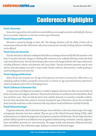 http://vasculardementia.conferenceseries.com/
Vascular Dementia 2017conferenceseries.com
Conference Highlights
Track1Dementia
Dementiaisageneraltermforadeclineinmentalabilitysevereenoughtointerferewithdailylife.Memory
loss is an example. Alzheimer’s is the most common type of dementia.
Track2CausesandPrevention
Dementia is caused by damage to brain cells. This damage interferes with the ability of brain cells to
communicatewitheachother.Whenbraincellscannotcommunicatenormally,thinking,behaviorandfeelings
can be affected.
Track3VascularDementia
Vasculardementiaisdefinedasinadequatebloodflowcandamageandeventuallykillcellsanywhereinthe
body. In vascular dementia, changes in thinking skills sometimes occur suddenly following strokes that block
majorbrainbloodvessels.Vascularbrainchangesoftencoexistwithchangeslinkedtoothertypesofdementia,
including Alzheimer’s disease and dementia with Lewy bodies. Vascular dementia symptoms may be most
obvious when they happen soon after a major stroke includes confusion, disorientation, trouble speaking or
understanding speech and vision loss
Track4AgeingandDementia
Almost 40 per cent of people over the age of 65 experience some form of memory loss. When there is no
underlying medical condition causing this memory loss, it is known as “age-associated memory impairment,”
which is considered a part of the normal aging process
Track5AdvancesinDementiaTest
A range of tests and diagnostic procedures is needed to diagnose dementia, but there are several that are
fairlycommonlyusedtodiagnosedementia.Thesetestsfordementiaaremainlytestsofmentalabilities,blood
tests and brain scans. Tests can help the doctor learn whether dementia is caused by a treatable condition.
Even for those dementias that cannot be reversed, knowing the type of dementia a person has can help the
doctor prescribe medicines or other treatments that may improve mood and behavior and help the family.
Track6DementiaStages
Progressive dementia, which is dementia that gets worse with time, is the most common type. Five stages
of progressive dementia have been outlined. They are part of the Clinical Dementia Rating (CDR), which
professionalsusetoevaluatetheprogressionofsymptomsinpatientswithdementia.Thefivestagesdescribea
patient’sabilitytoperforminsixdifferentareasofcognitionandfunctioning:orientation,memory,judgment,
home and hobbies, personal care, and community. The stages include early dementia, Moderate dementia,
Advanced dementia, Test of dementia stages, Advances in research of dementia stages.
 