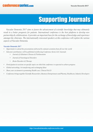 http://vasculardementia.conferenceseries.com/
Vascular Dementia 2017conferenceseries.com
Vascular Dementia 2017 aims to fasten the advancement of scientific knowledge that may ultimately
result in a better prognosis for patients. International conference is the best platform to develop new
partnership & collaborations .It provides an important base for the exchange of knowledge and experience
amongst the clinicians. The internationally renowned speakers at this conference will explore the various
aspects of Vascular Dementia.
Vascular Dementia 2017
•	 Opportunity to attend the presentations delivered by eminent scientists from all over the world
•	 Selected contributions will be published in following Conference Series LLC Journals
•	 Journal of Alzheimers Disease & Parkinsonism
•	 Journal of Neurological Disorders
•	 Brain Disorders & Therapy
•	 Participation in sessions on specific topics on which the conference is expected to achieve progress
•	 Global networking: In transferring and exchanging Ideas
•	 Share your excitement in promoting Health care, Clinical R & D
•	 ConferencebringstogetherScientificResearchers,BusinessEntrepreneursandPharma,Healthcare,IndustryDevelopers
Supporting Journals
 