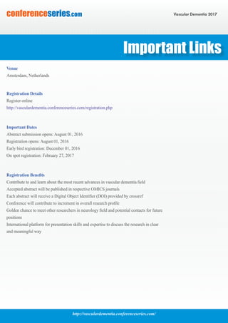 http://vasculardementia.conferenceseries.com/
Vascular Dementia 2017conferenceseries.com
Important Dates
Abstract submission opens: August 01, 2016
Registration opens: August 01, 2016
Early bird registration: December 01, 2016
On spot registration: February 27, 2017
Registration Benefits
Contribute to and learn about the most recent advances in vascular dementia field
Accepted abstract will be published in respective OMICS journals
Each abstract will receive a Digital Object Identifier (DOI) provided by crossref
Conference will contribute to increment in overall research profile
Golden chance to meet other researchers in neurology field and potential contacts for future
positions
International platform for presentation skills and expertise to discuss the research in clear
and meaningful way
Venue
Amsterdam, Netherlands
Registration Details
Register online
http://vasculardementia.conferenceseries.com/registration.php
Important Links
 