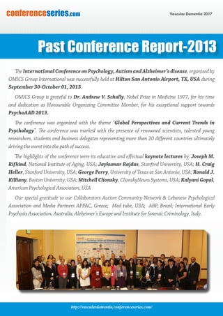 http://vasculardementia.conferenceseries.com/
Vascular Dementia 2017conferenceseries.com
The InternationalConferenceonPsychology,AutismandAlzheimer’sdisease, organized by
OMICS Group International was successfully held at Hilton San Antonio Airport, TX, USA during
September 30-October 01, 2013.
OMICS Group is grateful to Dr. Andrew V. Schally, Nobel Prize in Medicine 1977, for his time
and dedication as Honourable Organizing Committee Member, for his exceptional support towards
PsychoAAD 2013.
The conference was organized with the theme “Global Perspectives and Current Trends in
Psychology”. The conference was marked with the presence of renowned scientists, talented young
researchers, students and business delegates representing more than 20 different countries ultimately
driving the event into the path of success.
The highlights of the conference were its educative and effectual keynote lectures by: Joseph M.
Rifkind, National Institute of Aging, USA; Jaykumar Rajdas, Stanford University, USA; H. Craig
Heller, Stanford University, USA; George Perry, University of Texas at San Antonio, USA; Ronald J.
Killiany, Boston University, USA; Mitchell Clionsky, ClionskyNeuro Systems, USA; Kalyani Gopal,
American Psychological Association, USA
Our special gratitude to our Collaborators Autism Community Network & Lebanese Psychological
Association and Media Partners APPAC, Greece; Med tube, USA; ABP, Brazil; International Early
Psychosis Association, Australia; Alzheimer’s Europe and Institute for forensic Criminology, Italy.
Past Conference Report-2013
 