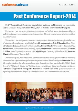 http://vasculardementia.conferenceseries.com/
Vascular Dementia 2017conferenceseries.com
The 2nd
International Conference on Alzheimer’s disease and Dementia was organized by
OMICS Group Inc., during September 23-25, 2014 at Valencia Convention Centre, Spain.
The conference was marked with the attendance of young and brilliant researchers, business delegates
and talented student communities representing more than 35 countries, who have driven this event into
the path of success.
The conference proceedings were carried out through various Scientific-sessions and plenary lectures,
ofwhichthefollowingSpeakerswerehighlightedasKeynotespeakers:EricG.Tangalos,MayoClinic,
USA;SanjayAsthana,UniversityofWisconsin,USA;HowardRowley,UniversityofWisconsin,USA;
ToruItakura, Wakayama Medical University, Japan; AlanPalmer, Cerebroscience Ltd, UK; Barbara
C.Fisher, United Psychological Services, USA; NigelHooper, University of Manchester, UK; Federico
Licastro, University of Bologna, Italy
Theesteemedguests,Keynotespeakers,well-knownresearchersanddelegatessharedtheirinnovative
researchandvastexperiencethroughtheirfabulouspresentationsatthepodiumofgrandDementia-2014.
We are glad to inform that all accepted abstracts for the conference have been indexed in OMICS Group
Journal of Alzheimer’s Disease and Parkinsonismas a special issue. Basing on the conference theme,
“Advanced Diagnostic & Therapeutic Approaches Towards Dementia” speakers recommended
organizing the conference in the field of Alzheimer’s Disease and Dementia also in the next year.
Past Conference Report-2014
 