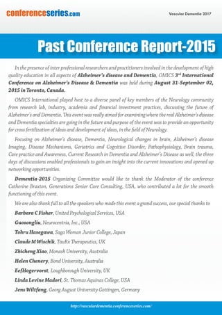 http://vasculardementia.conferenceseries.com/
Vascular Dementia 2017conferenceseries.com
Past Conference Report-2015
In the presence of inter professional researchers and practitioners involved in the development of high
quality education in all aspects of Alzheimer’s disease and Dementia, OMICS 3rd
International
Conference on Alzheimer’s Disease & Dementia was held during August 31-September 02,
2015 in Toronto, Canada.
OMICS International played host to a diverse panel of key members of the Neurology community
from research lab, industry, academia and financial investment practices, discussing the future of
Alzheimer’s and Dementia. This event was really aimed for examining where the real Alzheimer’s disease
and Dementia specialties are going in the future and purpose of the event was to provide an opportunity
for cross fertilization of ideas and development of ideas, in the field of Neurology.
Focusing on Alzheimer’s disease, Dementia, Neurological changes in brain, Alzheimer’s disease
Imaging, Disease Mechanisms, Geriatrics and Cognitive Disorder, Pathophysiology, Brain trauma,
Care practice and Awareness, Current Research in Dementia and Alzheimer’s Disease as well, the three
days of discussions enabled professionals to gain an insight into the current innovations and opened up
networking opportunities.
Dementia-2015 Organizing Committee would like to thank the Moderator of the conference
Catherine Braxton, Generations Senior Care Consulting, USA, who contributed a lot for the smooth
functioning of this event.
We are also thank full to all the speakers who made this event a grand success, our special thanks to
Barbara C Fisher, United Psychological Services, USA
Guosongliu, Neurocentria, Inc., USA
Tohru Hasegawa, Saga Woman Junior College, Japan
Claude M Wischik, TauRx Therapeutics, UK
Zhicheng Xiao, Monash University, Australia
Helen Chenery, Bond University, Australia
EefHogervorst, Loughborough University, UK
Linda Levine Madori, St. Thomas Aquinas College, USA
Jens Wiltfang, Georg August University Gottingen, Germany
 
