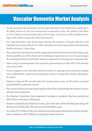 http://vasculardementia.conferenceseries.com/
Vascular Dementia 2017conferenceseries.com
•	 Vascular dementia is the second-most-common type of dementia in the United States and Europe in
the elderly, however it is the most common form in some parts of Asia. The incidence of the illness
is 1.5% in Western countries and just about 2.2% in Japan. It accounts for 50% of all dementias in
Japan, 20% to 40% in Europe and 15% in Latin America.
•	 One study found that in the United States precisely, the prevalence of vascular dementia in all
individualsoverthetimeoflifeof71is2.43%,andanothersetupthattheprevalenceofthedementias
doubles with every 5.1 years of age.
•	 TheoverallmultiinfarctdementiamarketissegmentedintoNorthAmerica,AsiaPacific,Europe,Latin
AmericaandMEA.Asof2014,NorthAmericaheldlargestmarketshareintermsofrevenueowingto
the increasing incidences of multi infarct dementia coupled with increasing geriatric population base.
•	 Japan owing to increased geriatric base represents approximately more than 50% of the dementia
cases in Asia Pacific.
•	 Various companies in the multi infarct dementia market are adopting several economical strategies
such as collaborations, expansions and acquisitions to keep a strong position and gain advantage in
the market.
•	 Alzheimer’s Research UK currently funds 150 research projects across the UK and has committed
nearly £40million to dementia research.
•	 TheirresearchwillfocusonimprovingthequalityoflifeofthosealreadylivingwithAlzheimer’sdisease
and other forms of dementia.
•	 The Alzheimer’s Association funds independent investigators worldwide, they have awarded over
$335 million to more than 2,250 projects.
•	 Research conducted by the Alzheimer’s Society, shows that there will be 850,000 people living with
dementia in the UK by 2015. This will cost the UK £26 billion a year.
•	 Two-thirds (£17.4 billion) of the cost of dementia is paid by people with dementia and their families,
either in unpaid care (£11.6 billion) or in paying for private social care.
Vascular Dementia Market Analysis
 