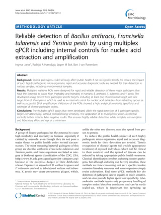METHODOLOGY ARTICLE Open Access
Reliable detection of Bacillus anthracis, Francisella
tularensis and Yersinia pestis by using multiplex
qPCR including internal controls for nucleic acid
extraction and amplification
Ingmar Janse*
, Raditijo A Hamidjaja, Jasper M Bok, Bart J van Rotterdam
Abstract
Background: Several pathogens could seriously affect public health if not recognized timely. To reduce the impact
of such highly pathogenic micro-organisms, rapid and accurate diagnostic tools are needed for their detection in
various samples, including environmental samples.
Results: Multiplex real-time PCRs were designed for rapid and reliable detection of three major pathogens that
have the potential to cause high morbidity and mortality in humans: B. anthracis, F. tularensis and Y. pestis. The
developed assays detect three pathogen-specific targets, including at least one chromosomal target, and one
target from B. thuringiensis which is used as an internal control for nucleic acid extraction from refractory spores as
well as successful DNA amplification. Validation of the PCRs showed a high analytical sensitivity, specificity and
coverage of diverse pathogen strains.
Conclusions: The multiplex qPCR assays that were developed allow the rapid detection of 3 pathogen-specific
targets simultaneously, without compromising sensitivity. The application of B. thuringiensis spores as internal
controls further reduces false negative results. This ensures highly reliable detection, while template consumption
and laboratory effort are kept at a minimum
Background
A group of diverse pathogens has the potential to cause
high morbidity and mortality in humans -especially if
carried by aerosols- even though they do not pose a
major threat to public health under normal circum-
stances. The most menacing bacterial pathogens of this
group are Bacillus anthracis, Francisella tularensis and
Yersinia pestis, and these organisms are listed as cate-
gory A biothreat agents (classification of the CDC, USA,
http://www.bt.cdc.gov/agent/agentlist-category.asp)
because of the potential danger of their deliberate
release. Exposure to aerosolized B. anthracis spores and
F. tularensis can lead to inhalational anthrax and tulare-
mia. Y. pestis may cause pneumonic plague, which,
unlike the other two diseases, may also spread from per-
son to person.
To reduce the public health impact of such highly
pathogenic micro-organisms, rapid and accurate diag-
nostic tools for their detection are needed. Timely
recognition of disease agents will enable appropriate
treatment of exposed individuals which will be critical
to their survival, and the spread of disease can be
reduced by taking appropriate public health measures.
Classical identification involves culturing suspect patho-
gens, but although culturing can be very sensitive, these
methods are time consuming, not very specific, involve
extensive biosafety measures and some organisms simply
resist cultivation. Real-time qPCR methods for the
detection of pathogens can be equally or more sensitive,
and can also provide higher speed and specificity. Also,
molecular methods require only preparatory handling of
samples under biosafety conditions and can be easily
scaled-up, which is important for speeding up
* Correspondence: Ingmar.Janse@rivm.nl
National Institute for Public Health and the Environment, Laboratory for
Zoonoses and Environmental Microbiology, Anthonie van Leeuwenhoeklaan
9, 3721 MA Bilthoven, The Netherlands
Janse et al. BMC Microbiology 2010, 10:314
http://www.biomedcentral.com/1471-2180/10/314
© 2010 Janse et al; licensee BioMed Central Ltd. This is an Open Access article distributed under the terms of the Creative Commons
Attribution License (http://creativecommons.org/licenses/by/2.0), which permits unrestricted use, distribution, and reproduction in
any medium, provided the original work is properly cited.
 