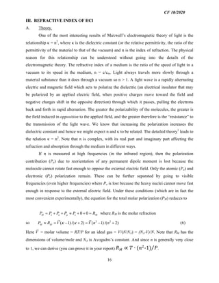 16
III. REFRACTIVE INDEX OF HCl
A. Theory.
One of the most interesting results of Maxwell’s electromagnetic theory of light is the
relationship κ = n2
, where κ is the dielectric constant (or the relative permittivity, the ratio of the
permittivity of the material to that of the vacuum) and n is the index of refraction. The physical
reason for this relationship can be understood without going into the details of the
electromagnetic theory. The refractive index of a medium is the ratio of the speed of light in a
vacuum to its speed in the medium, n = c/cm. Light always travels more slowly through a
material substance than it does through a vacuum so n > 1. A light wave is a rapidly alternating
electric and magnetic field which acts to polarize the dielectric (an electrical insulator that may
be polarized by an applied electric field, when positive charges move toward the field and
negative charges shift in the opposite direction) through which it passes, pulling the electrons
back and forth in rapid alternation. The greater the polarizability of the molecules, the greater is
the field induced in opposition to the applied field, and the greater therefore is the “resistance” to
the transmission of the light wave. We know that increasing the polarization increases the
dielectric constant and hence we might expect n and κ to be related. The detailed theory1
leads to
the relation κ = n2
. Note that n is complex, with its real part and imaginary part affecting the
refraction and absorption through the medium in different ways.
If n is measured at high frequencies (in the infrared region), then the polarization
contribution (Pµ) due to reorientation of any permanent dipole moment is lost because the
molecule cannot rotate fast enough to oppose the external electric field. Only the atomic (Pa) and
electronic (Pe) polarization remain. These can be further separated by going to visible
frequencies (even higher frequencies) where Pa is lost because the heavy nuclei cannot move fast
enough in response to the external electric field. Under these conditions (which are in fact the
most convenient experimentally), the equation for the total molar polarization (PM) reduces to
0 0M e a e MP P P P P Rµ= + + » + + = where RM is the molar refraction
so 2 2
( 1)/( 2) ( 1)/( 2)M MP R V V n nk k» = - + = - + (6)
Here V = molar volume = RT/P for an ideal gas = V/(N/NA) = (NA×V)/N. Note that RM has the
dimensions of volume/mole and NA is Avogadro’s constant. And since n is generally very close
to 1, we can derive (you can prove it in your report) !" ∝ $ ∙ ('(
-1) ,.
CF 10/2020
 
