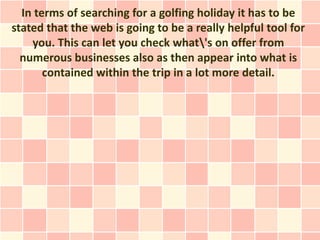 In terms of searching for a golfing holiday it has to be
stated that the web is going to be a really helpful tool for
    you. This can let you check what's on offer from
  numerous businesses also as then appear into what is
       contained within the trip in a lot more detail.
 