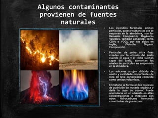 Algunos contaminantes
provienen de fuentes
naturales
• Los incendios forestales emiten
partículas, gases y sustancias que se
evaporan en la atmósfera, son los
llamados Compuestos Orgánicos
Volátiles, también conocidos como
COVs o VOCs, por sus siglas en
inglés, (Volatile Organic
Compounds).
• Partículas de polvo ultra finas
creadas por la erosión del suelo
cuando el agua y el clima sueltan
capas del suelo, aumentan los
niveles de partículas en suspensión
en la atmósfera.
• Los volcanes arrojan dióxido de
azufre y cantidades importantes de
roca de lava pulverizada conocida
como cenizas volcánicas.
• El metano se forma en los procesos
de pudrición de materia orgánica y
daña la capa de ozono. Puede
acumularse en el subsuelo en altas
concentraciones o mezclado con
otros hidrocarburos formando
como bolsas de gas natural.
 