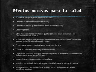 Efectos nocivos para la salud
 El nivel de riesgo depende de varios factores:
 La cantidad de contaminación en el aire,
 La cantidad de aire que respiramos en un momento dado,
 La salud general.
 Otras maneras menos directas en que las personas están expuestas a los
contaminantes del aire son:
 El consumo de productos alimenticios contaminados con sustancias tóxicas del
aire que se han depositado donde crecen,
 Consumo de agua contaminada con sustancias del aire,
 Contacto con suelo, polvo o agua contaminados
 Unos de los síntomas más comunes que se presentan en la salud humana a causa
de la contaminación atmosférica son:
 mareos fuertes e intensos dolores de cabeza,
 si el aire contaminado se inhala en gran cantidad puede ocasionar la muerte.
 mayormente la contaminación se provoca por la combustión del carbón ,
petróleo y gasolina.
 