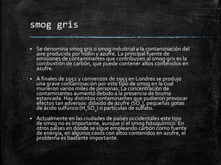 smog gris
 Se denomina smog gris o smog industrial a la contaminación del
aire producida por hollín y azufre. La principal fuente de
emisiones de contaminantes que contribuyen al smog gris es la
combustión de carbón, que puede contener altos contenidos en
azufre.
 A finales de 1952 y comienzos de 1953 en Londres se produjo
una grave contaminación por este tipo de smog en la cual
murieron varios miles de personas. La concentración de
contaminantes aumentó debido a la presencia de bruma
estancada. Hay distintos contaminantes que pudieron provocar
efectos tan adversos: dióxido de azufre (SO2), pequeñas gotas
de ácido sulfúrico (H2SO4) o partículas de sulfato.
 Actualmente en las ciudades de países occidentales este tipo
de smog no es importante, aunque sí el smog fotoquímico. En
otros países en donde se sigue empleando carbón como fuente
de energía, en algunos casos con altos contenidos en azufre, el
problema es bastante importante.
 