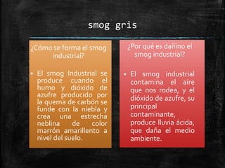 smog gris
¿Cómo se forma el smog
industrial?
 El smog Industrial se
produce cuando el
humo y dióxido de
azufre producido por
la quema de carbón se
funde con la niebla y
crea una estrecha
neblina de color
marrón amarillento a
nivel del suelo.
¿Por qué es dañino el
smog industrial?
 El smog industrial
contamina el aire
que nos rodea, y el
dióxido de azufre, su
principal
contaminante,
produce lluvia ácida,
que daña el medio
ambiente.
 