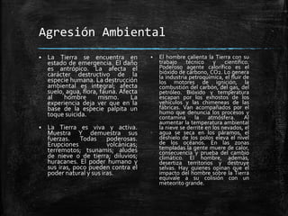 Agresión Ambiental
 La Tierra se encuentra en
estado de emergencia. El daño
es antrópico. La afecta el
carácter destructivo de la
especie humana. La destrucción
ambiental es integral; afecta
suelo, agua, flora, fauna. Afecta
al hombre mismo. La
experiencia deja ver que en la
base de la especie palpita un
toque suicida.
 La Tierra es viva y activa.
Muestra Y demuestra sus
fuerzas. Todas poderosas.
Erupciones volcánicas;
terremotos; tsunamis; aludes
de nieve o de tierra; diluvios;
huracanes. El poder humano y
sus iras, poco pueden contra el
poder natural y sus iras.
 El hombre calienta la Tierra con su
trabajo técnico y científico.
Poderoso agente calorífico es el
bióxido de carbono, CO2. Lo genera
la industria petroquímica, el fluir de
los motores de ignición, la
combustión del carbón, del gas, del
petróleo. Bióxido y temperatura
escapan por los exhostos de los
vehículos y las chimeneas de las
fábricas. Van acompañados por el
humo que denuncia los procesos y
contamina la atmósfera. Al
aumentar la temperatura ambiental
la nieve se derrite en los nevados, el
agua se seca en los páramos, el
deshielo de los polos eleva el nivel
de los océanos. En las zonas
templadas la gente muere de calor,
consecuencia y prueba del cambio
climático. El hombre, además,
desertiza territorios y destruye
selvas. Hay quienes opinan que el
impacto del hombre sobre la Tierra
equivale a su colisión con un
meteorito grande.
 